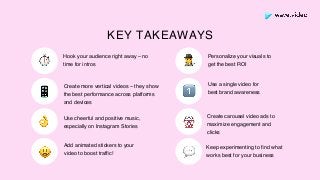 Personalize your visuals to
get the best ROI
Use a single video for
best brand awareness
Hook your audience right away – no
time for intros
Create more vertical videos – they show
the best performance across platforms
and devices
Add animated stickers to your
video to boost trafﬁc!
Use cheerful and positive music,
especially on Instagram Stories
Create carousel video ads to
maximize engagement and
clicks
Keep experimenting to ﬁnd what
works best for your business
KEY TAKEAWAYS
⏱
👌
🕵
📱
🎡
😃 💬
1⃣
 