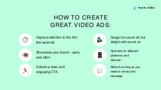 Design for sound off, but
delight with sound on
Optimize for different
platforms and
devices
Capture attention in the ﬁrst
few seconds
Showcase your brand – early
and often
Make it as long as you
need to convey the
message
Include a clear and
engaging CTA
HOW TO CREATE
GREAT VIDEO ADS:
⏱
👁
🏃
🔊
📱
💬
 