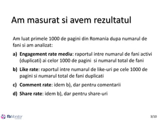 Am masurat si avem rezultatul
Am luat primele 1000 de pagini din Romania dupa numarul de
fani si am analizat:
a) Engagement rate mediu: raportul intre numarul de fani activi
(duplicati) ai celor 1000 de pagini si numarul total de fani
b) Like rate: raportul intre numarul de like-uri pe cele 1000 de
pagini si numarul total de fani duplicati
c) Comment rate: idem b), dar pentru comentarii
d) Share rate: idem b), dar pentru share-uri

3/10

 