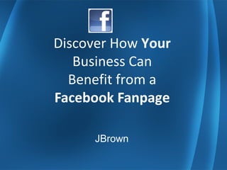 Discover How Your
Business Can
Benefit from a
Facebook Fanpage
JBrown
 
