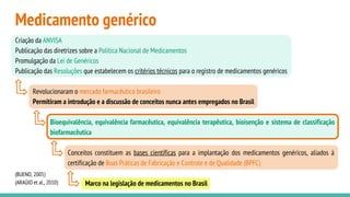 Medicamento genérico
(BUENO, 2005)
(ARAÚJO et al., 2010)
Criação da ANVISA
Publicação das diretrizes sobre a Política Nacional de Medicamentos
Promulgação da Lei de Genéricos
Publicação das Resoluções que estabelecem os critérios técnicos para o registro de medicamentos genéricos
Revolucionaram o mercado farmacêutico brasileiro
Permitiram a introdução e a discussão de conceitos nunca antes empregados no Brasil
Bioequivalência, equivalência farmacêutica, equivalência terapêutica, bioisenção e sistema de classificação
biofarmacêutica
Conceitos constituem as bases científicas para a implantação dos medicamentos genéricos, aliados à
certificação de Boas Práticas de Fabricação e Controle e de Qualidade (BPFC)
Marco na legislação de medicamentos no Brasil
 