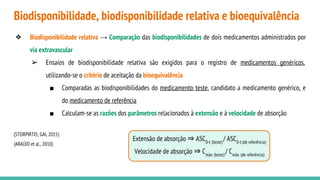 Extensão de absorção ⇒ ASC0-t (teste)
/ ASC0-t (de referência)
Velocidade de absorção ⇒ Cmáx (teste)
/ Cmáx (de referência)
Biodisponibilidade, biodisponibilidade relativa e bioequivalência
❖ Biodisponibilidade relativa → Comparação das biodisponibilidades de dois medicamentos administrados por
via extravascular
➢ Ensaios de biodisponibilidade relativa são exigidos para o registro de medicamentos genéricos,
utilizando-se o critério de aceitação da bioequivalência
■ Comparadas as biodisponibilidades do medicamento teste, candidato a medicamento genérico, e
do medicamento de referência
■ Calculam-se as razões dos parâmetros relacionados à extensão e à velocidade de absorção
(STORPIRTIS; GAI, 2015)
(ARAÚJO et al., 2010)
 