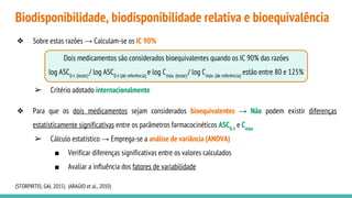 Biodisponibilidade, biodisponibilidade relativa e bioequivalência
❖ Sobre estas razões → Calculam-se os IC 90%
➢ Critério adotado internacionalmente
❖ Para que os dois medicamentos sejam considerados bioequivalentes → Não podem existir diferenças
estatisticamente significativas entre os parâmetros farmacocinéticos ASC0-t
e Cmáx
➢ Cálculo estatístico → Emprega-se a análise de variância (ANOVA)
■ Verificar diferenças significativas entre os valores calculados
■ Avaliar a influência dos fatores de variabilidade
(STORPIRTIS; GAI, 2015) (ARAÚJO et al., 2010)
Dois medicamentos são considerados bioequivalentes quando os IC 90% das razões
log ASC0-t (teste)
/ log ASC0-t (de referência)
e log Cmáx (teste)
/ log Cmáx (de referência)
estão entre 80 e 125%
 