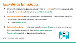 Equivalência farmacêutica
❖ Empresa pretende lançar um medicamento genérico no mercado → Antes de submeter seu medicamento teste
ao ensaio de bioequivalência, deve comprovar sua equivalência farmacêutica
❖ Equivalência farmacêutica → Estudo comparativo entre dois medicamentos, a exemplo do medicamento teste,
candidato a medicamento genérico, e do medicamento de referência
➢ Emprega métodos in vitro
❖ Equivalentes farmacêuticos → Medicamentos que contêm o mesmo fármaco, isto é, mesmo sal, éster ou base
da mesma molécula terapeuticamente ativa, na mesma dosagem e na mesma
forma farmacêutica, podendo ou não conter excipientes idênticos
(STORPIRTIS; GAI, 2015) (ARAÚJO et al., 2010)
 
