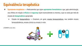Equivalência terapêutica
❖ Equivalentes terapêuticos → Medicamentos que sejam equivalentes farmacêuticos e que, após administração,
seus efeitos em relação à eficácia e à segurança sejam essencialmente os mesmos, o que se avalia por meio de
estudos de bioequivalência apropriados
➢ Estudos de bioequivalência → Envolvem, em geral, ensaios farmacocinéticos, mas também ensaios
farmacodinâmicos, ensaios clínicos ou ensaios in vitro
(STORPIRTIS; GAI, 2015)
 