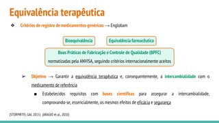 Equivalência terapêutica
❖ Critérios de registro de medicamentos genéricos → Englobam
Bioequivalência Equivalência farmacêutica
Boas Práticas de Fabricação e Controle de Qualidade (BPFC)
normatizadas pela ANVISA, seguindo critérios internacionalmente aceitos
➢ Objetivo → Garantir a equivalência terapêutica e, consequentemente, a intercambialidade com o
medicamento de referência
■ Estabelecidos requisitos com bases científicas para assegurar a intercambialidade,
comprovando-se, essencialmente, os mesmos efeitos de eficácia e segurança
(STORPIRTIS; GAI, 2015) (ARAÚJO et al., 2010)
 