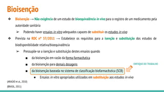 Bioisenção
ENFOQUE DO TRABALHO
❖ Bioisenção → Não exigência de um estudo de bioequivalência in vivo para o registro de um medicamento pela
autoridade sanitária
➢ Podendo haver ensaios in vitro adequados capazes de substituir os estudos in vivo
❖ Prevista na RDC nº 37/2011 → Estabelece os requisitos para a isenção e substituição dos estudos de
biodisponibilidade relativa/bioequivalência
➢ Pressupõe-se a isenção e substituição destes ensaios quando
■ da bioisenção em razão da forma farmacêutica
■ da bioisenção para demais dosagens
■ da bioisenção baseada no sistema de classificação biofarmacêutica (SCB)
● Ensaios in vitro apropriados utilizados em substituição aos estudos in vivo
(ARAÚJO et al., 2010)
(BRASIL, 2011)
 
