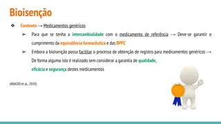 Bioisenção
❖ Contexto → Medicamentos genéricos
➢ Para que se tenha a intercambialidade com o medicamento de referência → Deve-se garantir o
cumprimento da equivalência farmacêutica e das BPFC
➢ Embora a bioisenção possa facilitar o processo de obtenção de registro para medicamentos genéricos →
De forma alguma isto é realizado sem considerar a garantia de qualidade,
eficácia e segurança destes medicamentos
(ARAÚJO et al., 2010)
 