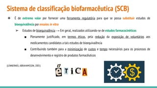 Sistema de classificação biofarmacêutica (SCB)
❖ É de extremo valor por fornecer uma ferramenta regulatória para que se possa substituir estudos de
bioequivalência por ensaios in vitro
➢ Estudos de bioequivalência → Em geral, realizados utilizando-se de estudos farmacocinéticos
■ Plenamente justificado, em termos éticos, pela redução da exposição de voluntários aos
medicamentos candidatos a tais estudos de bioequivalência
■ Contribuindo também para a minimização de custos e tempo necessários para os processos de
desenvolvimento e registro de produtos farmacêuticos
(LENNERNÄS; ABRAHAMSSON, 2005)
 