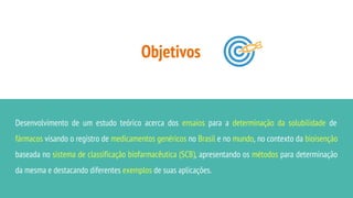 Objetivos
Desenvolvimento de um estudo teórico acerca dos ensaios para a determinação da solubilidade de
fármacos visando o registro de medicamentos genéricos no Brasil e no mundo, no contexto da bioisenção
baseada no sistema de classificação biofarmacêutica (SCB), apresentando os métodos para determinação
da mesma e destacando diferentes exemplos de suas aplicações.
 