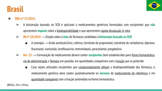 Brasil
❖ RDC nº 37/2011
➢ A bioisenção baseada no SCB é aplicável a medicamentos genéricos formulados com excipientes que não
apresentem impacto sobre a biodisponibilidade e que apresentem rápida dissolução in vitro
➢ IN nº 10/2016 → Dispõe sobre a lista de fármacos candidatos à bioisenção baseada no SCB
■ A exemplo → Ácido acetilsalicílico; cafeína; cloridrato de propranolol; cloridrato de venlafaxina; dipirona;
fluconazol; isoniazida; levofloxacino; metronidazol; paracetamol; pregabalina
➢ Art. 13 → Formulação do medicamento deverá conter excipientes bem estabelecidos para forma farmacêutica,
via de administração e fármaco em questão, em quantidades compatíveis com a função que se pretende
■ Caso sejam utilizados excipientes que comprovadamente afetam a biodisponibilidade dos fármacos, o
medicamento genérico deve conter qualitativamente os mesmos do medicamento de referência e em
quantidade compatível com a função pretendida na forma farmacêutica
(BRASIL, 2011; 2016a)
 