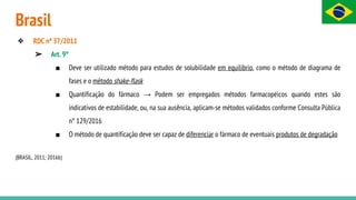 Brasil
❖ RDC nº 37/2011
➢ Art. 9°
■ Deve ser utilizado método para estudos de solubilidade em equilíbrio, como o método de diagrama de
fases e o método shake-flask
■ Quantificação do fármaco → Podem ser empregados métodos farmacopéicos quando estes são
indicativos de estabilidade, ou, na sua ausência, aplicam-se métodos validados conforme Consulta Pública
n° 129/2016
■ O método de quantificação deve ser capaz de diferenciar o fármaco de eventuais produtos de degradação
(BRASIL, 2011; 2016b)
 