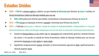 Estados Unidos
❖ 2000 → FDA foi a primeira agência a publicar um guia tratando da bioisenção para fármacos da classe I contidos em
formas farmacêuticas sólidas de liberação imediata para uso oral
➢ EMA e OMS publicaram diretrizes que também recomendavam a bioisenção para fármacos da classe III
❖ 2015 → FDA revisou sua legislação, de forma a expandir a bioisenção para fármacos da classe III
❖ 2015 → Publicado o Guia para a indústria: Isenção de estudos de biodisponibilidade e bioequivalência in vivo para
formas farmacêuticas sólidas de liberação imediata para uso oral com base no sistema de classificação biofarmacêutico
➢ Estudos de bioequivalência in vivo podem não ser necessários para medicamentos genéricos contendo fármacos
das classes I e III, quando se tratando de formas farmacêuticas sólidas de liberação imediata para uso oral que
apresentem dissolução in vitro rápida ou muito rápida
➢ Ingredientes terapeuticamente inativos utilizados na forma farmacêutica não devem afetar significativamente a
absorção daqueles ativos
(DAVIT et al., 2016) (FDA, 2015)
 