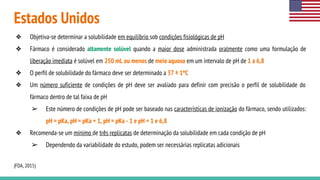 Estados Unidos
❖ Objetiva-se determinar a solubilidade em equilíbrio sob condições fisiológicas de pH
❖ Fármaco é considerado altamente solúvel quando a maior dose administrada oralmente como uma formulação de
liberação imediata é solúvel em 250 mL ou menos de meio aquoso em um intervalo de pH de 1 a 6,8
❖ O perfil de solubilidade do fármaco deve ser determinado a 37 ± 1ºC
❖ Um número suficiente de condições de pH deve ser avaliado para definir com precisão o perfil de solubilidade do
fármaco dentro de tal faixa de pH
➢ Este número de condições de pH pode ser baseado nas características de ionização do fármaco, sendo utilizados:
pH = pKa, pH = pKa + 1, pH = pKa - 1 e pH = 1 e 6,8
❖ Recomenda-se um mínimo de três replicatas de determinação da solubilidade em cada condição de pH
➢ Dependendo da variabilidade do estudo, podem ser necessárias replicatas adicionais
(FDA, 2015)
 