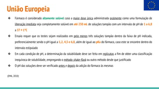União Europeia
❖ Fármaco é considerado altamente solúvel caso a maior dose única administrada oralmente como uma formulação de
liberação imediata seja completamente solúvel em até 250 mL de soluções tampão com um intervalo de pH de 1 a 6,8
a 37 ± 1°C
❖ Ensaio requer que os testes sejam realizados em pelo menos três soluções tampão dentro da faixa de pH indicada,
preferencialmente sendo o pH igual a 1,2, 4,5 e 6,8, além de igual ao pKa do fármaco, caso este se encontre dentro do
intervalo estipulado
❖ Em cada condição de pH, a determinação da solubilidade deve ser feita em replicatas a fim de obter uma classificação
inequívoca de solubilidade, empregando o método shake-flask ou outro método desde que justificado
❖ O pH das soluções deve ser verificado antes e depois da adição do fármaco às mesmas
(EMA, 2010)
 