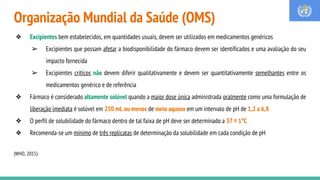 Organização Mundial da Saúde (OMS)
❖ Excipientes bem estabelecidos, em quantidades usuais, devem ser utilizados em medicamentos genéricos
➢ Excipientes que possam afetar a biodisponibilidade do fármaco devem ser identificados e uma avaliação do seu
impacto fornecida
➢ Excipientes críticos não devem diferir qualitativamente e devem ser quantitativamente semelhantes entre os
medicamentos genérico e de referência
❖ Fármaco é considerado altamente solúvel quando a maior dose única administrada oralmente como uma formulação de
liberação imediata é solúvel em 250 mL ou menos de meio aquoso em um intervalo de pH de 1,2 a 6,8
❖ O perfil de solubilidade do fármaco dentro de tal faixa de pH deve ser determinado a 37 ± 1°C
❖ Recomenda-se um mínimo de três replicatas de determinação da solubilidade em cada condição de pH
(WHO, 2015)
 