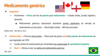 Medicamento genérico
❖ Surgimento
➢ Inicialmente → Países com leis de patentes para medicamentos → Estados Unidos, Canadá, Inglaterra,
Alemanha
■ Medicamentos genéricos representam atualmente parcela significativa do mercado de
medicamentos em tais países → Nos Estados Unidos: ~ 88% das prescrições
(BUENO, 2005) (IMS HEALTH, 2015)
❖ América Latina → Processo mais recente → Maior parte dos países não incluía patentes de medicamentos em
suas legislações até 1994
➢ Grande número de medicamentos por similaridade sem comprovação de equivalência terapêutica
➢ Brasil → Destaca-se por sua política de medicamentos genéricos
(OPS, 2003)
 