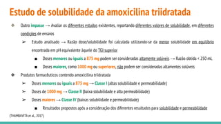 Estudo de solubilidade da amoxicilina triidratada
❖ Outro impasse → Avaliar os diferentes estudos existentes, reportando diferentes valores de solubilidade, em diferentes
condições de ensaios
➢ Estudo analisado → Razão dose/solubilidade foi calculada utilizando-se da menor solubilidade em equilíbrio
encontrada em pH equivalente àquele do TGI superior
■ Doses menores ou iguais a 875 mg podem ser consideradas altamente solúveis → Razão obtida < 250 mL
■ Doses maiores, como 1000 mg ou superiores, não podem ser consideradas altamentes solúveis
❖ Produtos farmacêuticos contendo amoxicilina triidratada
➢ Doses menores ou iguais a 875 mg → Classe I (altas solubilidade e permeabilidade)
➢ Doses de 1000 mg → Classe II (baixa solubilidade e alta permeabilidade)
➢ Doses maiores → Classe IV (baixas solubilidade e permeabilidade)
■ Resultados propostos após a consideração dos diferentes resultados para solubilidade e permeabilidade
(THAMBAVITA et al., 2017)
 