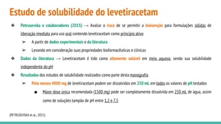 Estudo de solubilidade do levetiracetam
❖ Petrusevska e colaboradores (2015) → Avaliar o risco de se permitir a bioisenção para formulações sólidas de
liberação imediata para uso oral contendo levetiracetam como princípio ativo
➢ A partir de dados experimentais e da literatura
➢ Levando em consideração suas propriedades biofarmacêuticas e clínicas
❖ Dados da literatura → Levetiracetam é tido como altamente solúvel em meio aquoso, sendo sua solubilidade
independente do pH
❖ Resultados dos estudos de solubilidade realizados como parte desta monografia
➢ Pelo menos 4000 mg de levetiracetam podem ser dissolvidos em 250 mL em todos os valores de pH testados
■ Maior dose única recomendada (1500 mg) pode ser completamente dissolvida em 250 mL de água, assim
como de soluções tampão de pH entre 1,2 e 7,5
(PETRUSEVSKA et al., 2015)
 