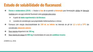 Estudo de solubilidade do fluconazol
❖ Charoo e colaboradores (2014) → Avaliar o risco de se permitir a bioisenção para formulações sólidas de liberação
imediata para uso oral contendo fluconazol como princípio ativo único
➢ A partir de dados experimentais e da literatura
➢ Levando em consideração suas propriedades biofarmacêuticas e clínicas
❖ Fármacos com relação dose/solubilidade de 250 mL ou inferior no intervalo de pH de 1,2 a 6,8 a 37°C são
considerados altamente solúveis
❖ Dose máxima disponível é de 200 mg
❖ Dose máxima de ataque de 800 mg é recomendada em casos de candidíase invasiva
(CHAROO et al., 2014)
 