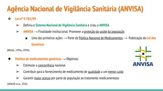 Agência Nacional de Vigilância Sanitária (ANVISA)
❖ Lei nº 9.782/99
➢ Definiu o Sistema Nacional de Vigilância Sanitária e criou a ANVISA
➢ ANVISA → Finalidade institucional: Promover a proteção da saúde da população
■ Uma das primeiras ações → Parte da Política Nacional de Medicamentos → Publicação da Lei dos
Genéricos
(BRASIL, 1999a; 1999b)
❖ Política de medicamentos genéricos → Objetivos
➢ Estimular a concorrência nacional
➢ Contribuir para o fornecimento de medicamento de qualidade a um menor custo
➢ Garantir maior acesso por parte da população ao tratamento medicamentoso
(ARAÚJO et al., 2010)
 