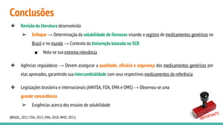 Conclusões
❖ Revisão da literatura desenvolvida
➢ Enfoque → Determinação da solubilidade de fármacos visando o registro de medicamentos genéricos no
Brasil e no mundo → Contexto da bioisenção baseada no SCB
■ Nota-se sua extrema relevância
❖ Agências reguladoras → Devem assegurar a qualidade, eficácia e segurança dos medicamentos genéricos por
elas aprovados, garantindo sua intercambialidade com seus respectivos medicamentos de referência
❖ Legislações brasileira e internacionais (ANVISA, FDA, EMA e OMS) → Observou-se uma
grande concordância
➢ Exigências acerca dos ensaios de solubilidade
(BRASIL, 2011; FDA, 2015; EMA, 2010; WHO, 2015)
 