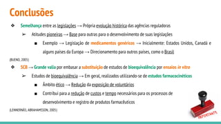 Conclusões
❖ Semelhança entre as legislações → Própria evolução histórica das agências reguladoras
➢ Atitudes pioneiras → Base para outras para o desenvolvimento de suas legislações
■ Exemplo → Legislação de medicamentos genéricos → Inicialmente: Estados Unidos, Canadá e
alguns países da Europa → Direcionamento para outros países, como o Brasil
(BUENO, 2005)
❖ SCB → Grande valia por embasar a substituição de estudos de bioequivalência por ensaios in vitro
➢ Estudos de bioequivalência → Em geral, realizados utilizando-se de estudos farmacocinéticos
■ Âmbito ético → Redução da exposição de voluntários
■ Contribui para a redução de custos e tempo necessários para os processos de
desenvolvimento e registro de produtos farmacêuticos
(LENNERNÄS; ABRAHAMSSON, 2005)
 