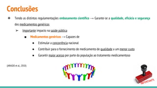 Conclusões
❖ Tendo as distintas regulamentações embasamento científico → Garante-se a qualidade, eficácia e segurança
dos medicamentos genéricos
➢ Importante impacto na saúde pública
■ Medicamentos genéricos → Capazes de
● Estimular a concorrência nacional
● Contribuir para o fornecimento de medicamento de qualidade a um menor custo
● Garantir maior acesso por parte da população ao tratamento medicamentoso
(ARAÚJO et al., 2010)
 