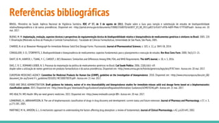 Referências bibliográficas
BRASIL. Ministério da Saúde. Agência Nacional de Vigilância Sanitária. RDC nº 37, de 3 de agosto de 2011. Dispõe sobre o Guia para isenção e substituição de estudos de biodisponibilidade
relativa/bioequivalência e dá outras providências. Disponível em: <http://portal.anvisa.gov.br/documents/33880/2568070/rdc0037_03_08_2011.pdf/13c41657-e93b-4d09-99eb-377f760f3aa0>. Acesso em: 20
mai. 2017.
BUENO, M. M. Implantação, evolução, aspectos técnicos e perspectivas da regulamentação técnica de biodisponibilidade relativa e bioequivalência de medicamentos genéricos e similares no Brasil. 2005. 220
f. Dissertação (Mestrado na Área de Produção e Controle Farmacêuticos) - Faculdade de Ciências Farmacêuticas, Universidade de São Paulo, São Paulo, 2005.
CHAROO, N. et al. Biowaiver Monograph for Immediate-Release Solid Oral Dosage Forms: Fluconazole, Journal of Pharmaceutical Sciences, v. 103, n. 12, p. 3843-58, 2014.
CONSIGLIERI, V. O.; STORPIRTIS, S. Biodisponibilidade e bioequivalência de medicamentos: aspectos fundamentais para o planejamento e execução de estudos. Rev Bras Cienc Farm. 2000; 36(1):13–21.
DAVIT, B. M.; KANFER, I.; TSANG, Y. C.; CARDOT, J. BCS Biowaivers: Similarities and Differences Among EMA, FDA, and WHO Requirements. The AAPS Journal, v. 18, n. 3, 2016.
DIAS, C. R. C.; ROMANO-LIEBER, N. S. Processo da implantação da política de medicamentos genéricos no Brasil. Cad Saude Publica. 2006; 22(8):1661–69.
dispõe sobre a utilização de nomes genéricos em produtos farmacêuticos e dá outras providências. Disponível em: <http://www.anvisa.gov.br/hotsite/genericos/legis/leis/9787.htm>. Acesso em: 20 mai. 2017.
EUROPEAN MEDICINES AGENCY. Committee for Medicinal Products for Human Use (CHMP), guideline on the investigation of bioequivalence. 2010. Disponível em: <http://www.ema.europa.eu/docs/en_GB/
document_libr ary/Scienti fi c_guideline/2010/01/ WC500070039.pdf>. Acesso em: 21 mai. 2017.
FOOD AND DRUG ADMINISTRATION. Draft guidance for industry, waiver of in vivo bioavailability and bioequivalence studies for immediate-release solid oral dosage forms based on a biopharmaceutics
classification system. 2015. Disponível em: <http://www.fda.gov/ downloads/Drugs/GuidanceComplianceRegulatoryInformation/ Guidances/UCM070246.pdf>. Acesso em: 21 mai. 2017.
IMS HEALTH. IMS Health: Why we need generic medicines. 2015. Disponível em: <http://www.imshealth.com/pt-BR>. Acesso em: 20 mai. 2017.
LENNERNÄS, H.; ABRAHAMSSON, B. The use of biopharmaceutic classification of drugs in drug discovery and development: current status and future extension. Journal of Pharmacy and Pharmacology, v.57, n. 3,
p.273-285, 2005.
MARTINEZ, M. N.; AMIDON, G. L. A mechanistic approach to understanding the factors affecting drug absorption: a review of fundamentals. Journal of Clinical Pharmacology, v.42, p.620-643, 2002.
 