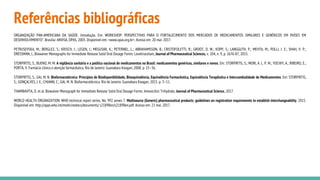 Referências bibliográficas
ORGANIZAÇÃO PAN-AMERICANA DA SAÚDE. Introdução. Em: WORKSHOP: PERSPECTIVAS PARA O FORTALECIMENTO DOS MERCADOS DE MEDICAMENTOS SIMILARES E GENÉRICOS EM PAÍSES EM
DESENVOLVIMENTO". Brasília: ANVISA, OPAS, 2003. Disponível em: <www.opas.org.br>. Acesso em: 20 mai. 2017.
PETRUSEVSKA, M.; BERGLEZ, S.; KRISCH, I.; LEGEN, I.; MEGUSAR, K.; PETERNEL, L.; ABRAHAMSSON, B.; CRISTOFOLETTI, R.; GROOT, D. W.; KOPP, S.; LANGGUTH, P.; MEHTA, M.; POLLI, J. E.; SHAH, V. P.;
DRESSMAN, J., Biowaiver Monographs for Immediate Release Solid Oral Dosage Forms: Levetiracetam, Journal of Pharmaceutical Sciences, v. 104, n. 9, p. 2676-87, 2015.
STORPIRTIS, S.; BUENO, M. M. A vigilância sanitária e a política nacional de medicamentos no Brasil: medicamentos genéricos, similares e novos. Em: STORPIRTIS, S.; MORI, A. L. P. M.; YOCHIY, A.; RIBEIRO, E.;
PORTA, V. Farmácia clínica e atenção farmacêutica. Rio de Janeiro: Guanabara Koogan; 2008. p. 25–36.
STORPIRTIS, S.; GAI, M. N. Biofarmacotécnica: Princípios de Biodisponibilidade, Bioequivalência, Equivalência Farmacêutica, Equivalência Terapêutica e Intercambialidade de Medicamentos. Em: STORPIRTIS,
S.; GONÇALVES, J. E.; CHIANN, C.; GAI, M. N. Biofarmacotécnica. Rio de Janeiro: Guanabara Koogan; 2015. p. 3–11.
THAMBAVITA, D. et al. Biowaiver Monograph for Immediate Release Solid Oral Dosage Forms: Amoxicillin Trihydrate, Journal of Pharmaceutical Science, 2017.
WORLD HEALTH ORGANIZATION. WHO technical report series, No. 992 annex 7. Multisource (Generic) pharmaceutical products: guidelines on registration requirements to establish interchangeability. 2015.
Disponível em: http://apps.who.int/medicinedocs/documents/ s21898en/s21898en.pdf. Acesso em: 21 mai. 2017.
 