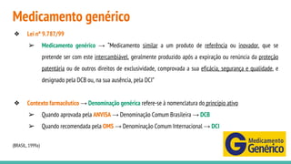 Medicamento genérico
❖ Lei nº 9.787/99
➢ Medicamento genérico → “Medicamento similar a um produto de referência ou inovador, que se
pretende ser com este intercambiável, geralmente produzido após a expiração ou renúncia da proteção
patentária ou de outros direitos de exclusividade, comprovada a sua eficácia, segurança e qualidade, e
designado pela DCB ou, na sua ausência, pela DCI”
❖ Contexto farmacêutico → Denominação genérica refere-se à nomenclatura do princípio ativo
➢ Quando aprovada pela ANVISA → Denominação Comum Brasileira → DCB
➢ Quando recomendada pela OMS → Denominação Comum Internacional → DCI
(BRASIL, 1999a)
 
