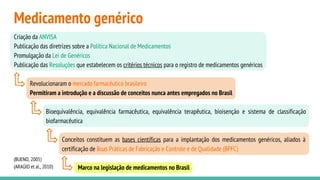 Medicamento genérico
(BUENO, 2005)
(ARAÚJO et al., 2010)
Criação da ANVISA
Publicação das diretrizes sobre a Política Nacional de Medicamentos
Promulgação da Lei de Genéricos
Publicação das Resoluções que estabelecem os critérios técnicos para o registro de medicamentos genéricos
Revolucionaram o mercado farmacêutico brasileiro
Permitiram a introdução e a discussão de conceitos nunca antes empregados no Brasil
Bioequivalência, equivalência farmacêutica, equivalência terapêutica, bioisenção e sistema de classificação
biofarmacêutica
Conceitos constituem as bases científicas para a implantação dos medicamentos genéricos, aliados à
certificação de Boas Práticas de Fabricação e Controle e de Qualidade (BPFC)
Marco na legislação de medicamentos no Brasil
 