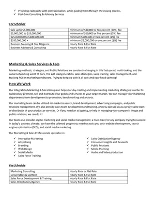 Providing each party with professionalism, while guiding them through the closing process.
 Post-Sale Consulting & Advisory Services
Fee Schedule
Sale up to $5,000,000 minimum of $10,000 or ten percent (10%) fee
$5,000,000 to $25,000,000 minimum of $50,000 or five percent (5%) fee
$25,000,000 to $100,000,000 minimum $500,000 or two percent (2%) fee
$100,000,000 + minimum $2,000,000 or one percent (1%) fee
Business Sourcing & Due Diligence Hourly Rate & Flat Rate
Business Advisory & Consulting Hourly Rate & Flat Rate
Marketing & Sales Services & Fees
Marketing methods, strategies, and Public Relations are constantly changing in this fast-paced, multi-tasking, and the
social networking world of ours. The add lead generation, sales strategies, sales training, sales management, and
tracking ROI on marketing endeavors. Trying to keep up with it all can send your head spinning!
How We Work
Our Integration Marketing & Sales Group can help yours by creating and implementing marketing strategies in order to
successfully promote, sell and distribute your goods and services to your target market. We can manage your marketing
departments from development to promotion, benchmarking and analysis.
Our marketing team can be utilized for market research, brand development, advertising campaigns, and public
relations management. We also provide sales team development and training, and you can use us as a proxy sales team
or distributor of your product or services. Or if you need an ad agency, or help in managing your company’s image and
public relations, we can do it!
Our team also provides digital marketing and social media management; a must-have for any company trying to succeed
in today’s business climate. We have the talented people you need to assist you with website development, search
engine optimization (SEO), and social media marketing.
Our Marketing & Sales Professionals specialize in:
 Interactive Marketing
 Advertising
 Branding
 Web Design
 Social Media
 Sales Force Training
 Sales Distribution/Agency
 Consumer Insights and Research
 Public Relations
 Media Planning
 Audio and Video production
Fee Schedule
Marketing Consulting Hourly Rate or Flat Rate
Deliverables & Content Hourly Rate & Flat Rate
Sales Force Development & Training Hourly Rate & Flat Rate
Sales Distribution/Agency Hourly Rate & Flat Rate
 