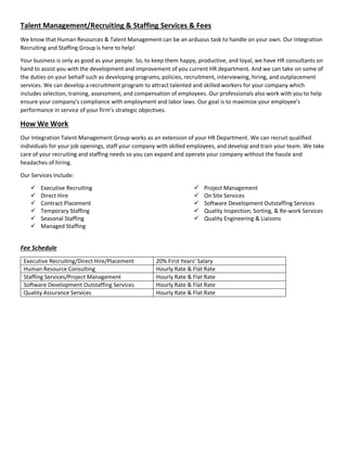 Talent Management/Recruiting & Staffing Services & Fees
We know that Human Resources & Talent Management can be an arduous task to handle on your own. Our Integration
Recruiting and Staffing Group is here to help!
Your business is only as good as your people. So, to keep them happy, productive, and loyal, we have HR consultants on
hand to assist you with the development and improvement of you current HR department. And we can take on some of
the duties on your behalf such as developing programs, policies, recruitment, interviewing, hiring, and outplacement
services. We can develop a recruitment program to attract talented and skilled workers for your company which
includes selection, training, assessment, and compensation of employees. Our professionals also work with you to help
ensure your company’s compliance with employment and labor laws. Our goal is to maximize your employee’s
performance in service of your firm’s strategic objectives.
How We Work
Our Integration Talent Management Group works as an extension of your HR Department. We can recruit qualified
individuals for your job openings, staff your company with skilled employees, and develop and train your team. We take
care of your recruiting and staffing needs so you can expand and operate your company without the hassle and
headaches of hiring.
Our Services Include:
 Executive Recruiting
 Direct Hire
 Contract Placement
 Temporary Staffing
 Seasonal Staffing
 Managed Staffing
 Project Management
 On Site Services
 Software Development Outstaffing Services
 Quality Inspection, Sorting, & Re-work Services
 Quality Engineering & Liaisons
Fee Schedule
Executive Recruiting/Direct Hire/Placement 20% First Years’ Salary
Human Resource Consulting Hourly Rate & Flat Rate
Staffing Services/Project Management Hourly Rate & Flat Rate
Software Development Outstaffing Services Hourly Rate & Flat Rate
Quality Assurance Services Hourly Rate & Flat Rate
 