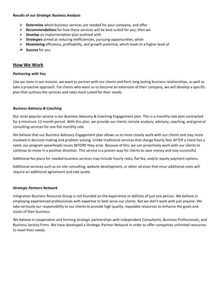 Results of our Strategic Business Analysis
 Determine which business services are needed for your company; and offer
 Recommendations for how these services will be best suited for you; then we
 Develop an implementation plan outlined with
 Strategies aimed at reducing inefficiencies, pursuing opportunities; while
 Maximizing efficiency, profitability, and growth potential, which leads to a higher level of
 Success for you
How We Work
Partnering with You
Like we state in our mission, we want to partner with our clients and form long lasting business relationships, as well as
take a proactive approach. For clients who want us to become an extension of their company, we will develop a specific
plan that outlines the services and rates most suited for their needs.
Business Advisory & Coaching
Our most popular service is our Business Advisory & Coaching Engagement plan. This is a monthly rate plan contracted
for a minimum 12-month period. With this plan, we provide our clients remote analysis, advisory, coaching, and general
consulting services for one flat monthly rate.
We believe that our Business Advisory Engagement plan allows us to more closely work with our clients and stay more
involved in decision making and problem solving. Unlike traditional services that charge hourly fees AFTER a client has a
need, our program spearheads issues BEFORE they arise. Because of this, we can proactively work with our clients to
continue to move in a positive direction. This service is a proven way for clients to save money and stay successful.
Additional fee plans for needed business services may include hourly rates, flat fee, and/or equity payment options.
Additional services such as on-site consulting, website development, or other services that incur additional costs will
require an additional agreement and rate quote.
Strategic Partners Network
Integration Business Resource Group is not founded on the experience or abilities of just one person. We believe in
employing experienced professionals with expertise to best serve our clients. But we don’t work with just anyone. We
take seriously our responsibility to our clients to provide high quality, reputable resources to enhance the goals and
vision of their business.
We believe in cooperation and forming strategic partnerships with Independent Consultants, Business Professionals, and
Business Service Firms. We have developed a Strategic Partner Network in order to offer companies unlimited resources
to meet their needs.
 