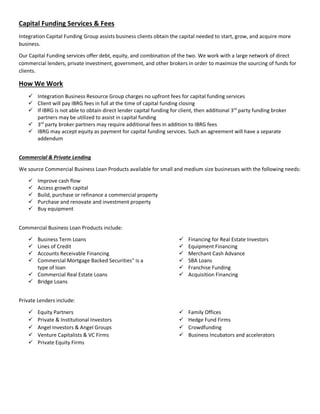 Capital Funding Services & Fees
Integration Capital Funding Group assists business clients obtain the capital needed to start, grow, and acquire more
business.
Our Capital Funding services offer debt, equity, and combination of the two. We work with a large network of direct
commercial lenders, private investment, government, and other brokers in order to maximize the sourcing of funds for
clients.
How We Work
 Integration Business Resource Group charges no upfront fees for capital funding services
 Client will pay IBRG fees in full at the time of capital funding closing
 If IBRG is not able to obtain direct lender capital funding for client, then additional 3rd
party funding broker
partners may be utilized to assist in capital funding
 3rd
party broker partners may require additional fees in addition to IBRG fees
 IBRG may accept equity as payment for capital funding services. Such an agreement will have a separate
addendum
Commercial & Private Lending
We source Commercial Business Loan Products available for small and medium size businesses with the following needs:
 Improve cash flow
 Access growth capital
 Build, purchase or refinance a commercial property
 Purchase and renovate and investment property
 Buy equipment
Commercial Business Loan Products include:
 Business Term Loans
 Lines of Credit
 Accounts Receivable Financing
 Commercial Mortgage Backed Securities" is a
type of loan
 Commercial Real Estate Loans
 Bridge Loans
 Financing for Real Estate Investors
 Equipment Financing
 Merchant Cash Advance
 SBA Loans
 Franchise Funding
 Acquisition Financing
Private Lenders include:
 Equity Partners
 Private & Institutional Investors
 Angel Investors & Angel Groups
 Venture Capitalists & VC Firms
 Private Equity Firms
 Family Offices
 Hedge Fund Firms
 Crowdfunding
 Business Incubators and accelerators
 