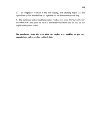 88
3.) The compressor worked in the non-surging, non--choking region i.e. the
operational points were neither too right nor too left in the compressor map.
4.) The maximum turbine inlet temperature reached was about 670°C, well below
the 800-850°C limit (but we have to remember that there was no load on the
engine during these tests.).
We concluded from the tests that the engine was working as per our
expectations and according to the design.
 