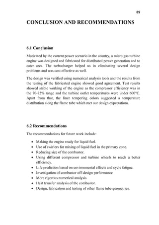 89
CONCLUSION AND RECOMMENDATIONS
6.1 Conclusion
Motivated by the current power scenario in the country, a micro gas turbine
engine was designed and fabricated for distributed power generation and to
cater area. The turbocharger helped us in eliminating several design
problems and was cost effective as well.
The design was verified using numerical analysis tools and the results from
the testing of the fabricated engine showed good agreement. Test results
showed stable working of the engine as the compressor efficiency was in
the 70-72% range and the turbine outlet temperatures were under 600°C.
Apart from that, the liner tempering colors suggested a temperature
distribution along the flame tube which met our design expectations.
6.2 Recommendations
The recommendations for future work include:
Making the engine ready for liquid fuel.
Use of swirlers for mixing of liquid fuel in the primary zone.
Reducing size of the combustor.
Using different compressor and turbine wheels to reach a better
efficiency.
Life prediction based on environmental effects and cycle fatigue.
Investigation of combustor off-design performance
More rigorous numerical analysis
Heat transfer analysis of the combustor.
Design, fabrication and testing of other flame tube geometries.
 