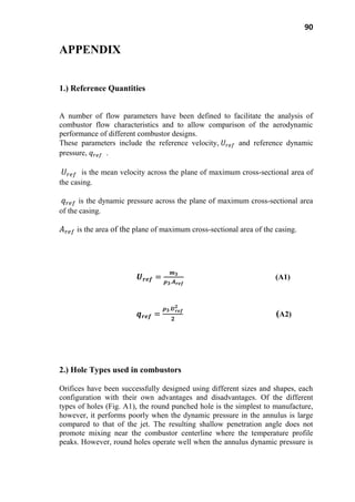 90
APPENDIX
1.) Reference Quantities
A number of flow parameters have been defined to facilitate the analysis of
combustor flow characteristics and to allow comparison of the aerodynamic
performance of different combustor designs.
These parameters include the reference velocity, and reference dynamic
pressure, .
is the mean velocity across the plane of maximum cross-sectional area of
the casing.
is the dynamic pressure across the plane of maximum cross-sectional area
of the casing.
is the area of the plane of maximum cross-sectional area of the casing.
(A1)
(A2)
2.) Hole Types used in combustors
Orifices have been successfully designed using different sizes and shapes, each
configuration with their own advantages and disadvantages. Of the different
types of holes (Fig. A1), the round punched hole is the simplest to manufacture,
however, it performs poorly when the dynamic pressure in the annulus is large
compared to that of the jet. The resulting shallow penetration angle does not
promote mixing near the combustor centerline where the temperature profile
peaks. However, round holes operate well when the annulus dynamic pressure is
 