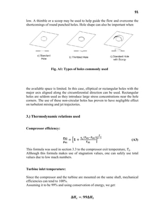 91
low. A thimble or a scoop may be used to help guide the flow and overcome the
shortcomings of round punched holes. Hole shape can also be important when
Fig. A1: Types of holes commonly used
the available space is limited. In this case, elliptical or rectangular holes with the
major axis aligned along the circumferential direction can be used. Rectangular
holes are seldom used as they introduce large stress concentrations near the hole
corners. The use of these non-circular holes has proven to have negligible effect
on turbulent mixing and jet trajectories.
3.) Thermodynamic relations used
Compressor efficiency:
(A3)
This formula was used in section 3.3 to the compressor exit temperature, .
Although this formula makes use of stagnation values, one can safely use total
values due to low mach numbers.
Turbine inlet temperature:
Since the compressor and the turbine are mounted on the same shaft, mechanical
efficiencies can tend to 100%.
Assuming it to be 99% and using conservation of energy, we get:
 