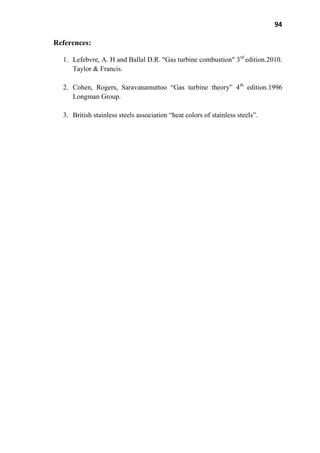 94
References:
1. Lefebvre, A. H and Ballal D.R. "Gas turbine combustion" 3rd
edition.2010.
Taylor & Francis.
2. Cohen, Rogers, Saravanamuttoo ―Gas turbine theory‖ 4th
edition.1996
Longman Group.
3. British stainless steels association ―heat colors of stainless steels‖.
 