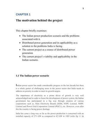 1
CHAPTER 1
The motivation behind the project
This chapter briefly examines:
The Indian power production scenario and the problems
associated with it.
Distributed power generation and its applicability as a
solution to the problems India is facing.
The current project as a source of distributed power
generation
The current project’s viability and applicability in the
Indian scenario.
1.1 The Indian power scenario
Indian power sector has made considerable progress in the last decade but there
is a whole gamut of challenging areas in the power sector that India needs to
address on priority in order to meet its growth targets.
The importance of electricity as a prime driver of growth is very well
acknowledged and in order to boost the development of power system, the Indian
government has participated in a big way through creation of various
corporations such as, State Electricity Boards (SEB), NTPC Limited, NHPC
Limited and Power Grid Corporation Limited (PGCL), etc. However, even after
this the country is facing power shortage.
India has come a long way as far as the power production is concerned with an
installed capacity of 271 GW as compared to 42 GW in 1985 (refer fig 1.1 &
 
