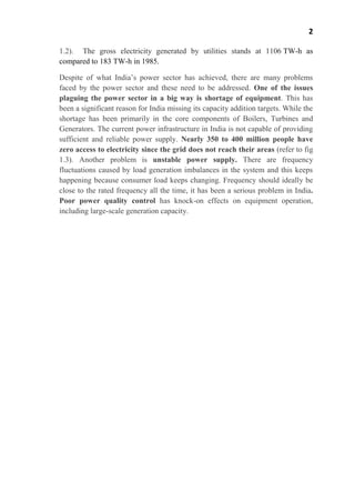2
1.2). The gross electricity generated by utilities stands at 1106 TW-h as
compared to 183 TW-h in 1985.
Despite of what India’s power sector has achieved, there are many problems
faced by the power sector and these need to be addressed. One of the issues
plaguing the power sector in a big way is shortage of equipment. This has
been a significant reason for India missing its capacity addition targets. While the
shortage has been primarily in the core components of Boilers, Turbines and
Generators. The current power infrastructure in India is not capable of providing
sufficient and reliable power supply. Nearly 350 to 400 million people have
zero access to electricity since the grid does not reach their areas (refer to fig
1.3). Another problem is unstable power supply. There are frequency
fluctuations caused by load generation imbalances in the system and this keeps
happening because consumer load keeps changing. Frequency should ideally be
close to the rated frequency all the time, it has been a serious problem in India.
Poor power quality control has knock-on effects on equipment operation,
including large-scale generation capacity.
 
