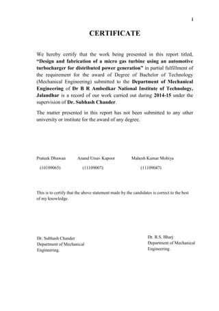 i
CERTIFICATE
We hereby certify that the work being presented in this report titled,
“Design and fabrication of a micro gas turbine using an automotive
turbocharger for distributed power generation” in partial fulfillment of
the requirement for the award of Degree of Bachelor of Technology
(Mechanical Engineering) submitted to the Department of Mechanical
Engineering of Dr B R Ambedkar National Institute of Technology,
Jalandhar is a record of our work carried out during 2014-15 under the
supervision of Dr. Subhash Chander.
The matter presented in this report has not been submitted to any other
university or institute for the award of any degree.
Prateek Dhawan Anand Utsav Kapoor Mahesh Kumar Mobiya
(10109065) (11109007) (11109047)
This is to certify that the above statement made by the candidates is correct to the best
of my knowledge.
Dr. R.S. Bharj
Department of Mechanical
Engineering.
Dr. Subhash Chander
Department of Mechanical
Engineering.
 