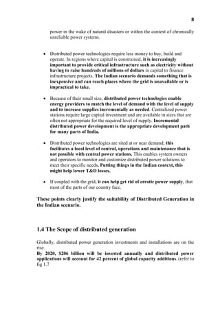 8
power in the wake of natural disasters or within the context of chronically
unreliable power systems.
Distributed power technologies require less money to buy, build and
operate. In regions where capital is constrained, it is increasingly
important to provide critical infrastructure such as electricity without
having to raise hundreds of millions of dollars in capital to finance
infrastructure projects. The Indian scenario demands something that is
inexpensive and can reach places where the grid is unavailable or is
impractical to take.
Because of their small size, distributed power technologies enable
energy providers to match the level of demand with the level of supply
and to increase supplies incrementally as needed. Centralized power
stations require large capital investment and are available in sizes that are
often not appropriate for the required level of supply. Incremental
distributed power development is the appropriate development path
for many parts of India.
Distributed power technologies are sited at or near demand, this
facilitates a local level of control, operations and maintenance that is
not possible with central power stations. This enables system owners
and operators to monitor and customize distributed power solutions to
meet their specific needs. Putting things in the Indian context, this
might help lower T&D losses.
If coupled with the grid, it can help get rid of erratic power supply, that
most of the parts of our country face.
These points clearly justify the suitability of Distributed Generation in
the Indian scenario.
1.4 The Scope of distributed generation
Globally, distributed power generation investments and installations are on the
rise.
By 2020, $206 billion will be invested annually and distributed power
applications will account for 42 percent of global capacity additions. (refer to
fig 1.7
 