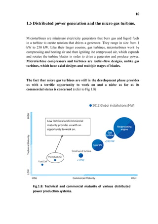10
1.5 Distributed power generation and the micro gas turbine.
Microturbines are miniature electricity generators that burn gas and liquid fuels
in a turbine to create rotation that drives a generator. They range in size from 1
kW to 250 kW. Like their larger cousins, gas turbines, microturbines work by
compressing and heating air and then igniting the compressed air, which expands
and rotates the turbine blades in order to drive a generator and produce power.
Microturbine compressors and turbines are radial-flow designs, unlike gas
turbines, which have axial designs and multiple stages of blades.
The fact that micro gas turbines are still in the development phase provides
us with a terrific opportunity to work on and a niche as far as its
commercial status is concerned (refer to Fig 1.8)
Low technical and commercial
maturity provides us with an
opportunity to work on.
Fig.1.8: Technical and commercial maturity of various distributed
power production systems.
 