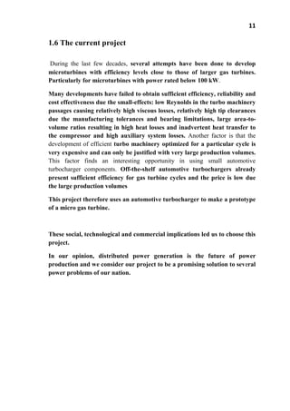 11
1.6 The current project
During the last few decades, several attempts have been done to develop
microturbines with efficiency levels close to those of larger gas turbines.
Particularly for microturbines with power rated below 100 kW.
Many developments have failed to obtain sufficient efficiency, reliability and
cost effectiveness due the small-effects: low Reynolds in the turbo machinery
passages causing relatively high viscous losses, relatively high tip clearances
due the manufacturing tolerances and bearing limitations, large area-to-
volume ratios resulting in high heat losses and inadvertent heat transfer to
the compressor and high auxiliary system losses. Another factor is that the
development of efficient turbo machinery optimized for a particular cycle is
very expensive and can only be justified with very large production volumes.
This factor finds an interesting opportunity in using small automotive
turbocharger components. Off-the-shelf automotive turbochargers already
present sufficient efficiency for gas turbine cycles and the price is low due
the large production volumes
This project therefore uses an automotive turbocharger to make a prototype
of a micro gas turbine.
These social, technological and commercial implications led us to choose this
project.
In our opinion, distributed power generation is the future of power
production and we consider our project to be a promising solution to several
power problems of our nation.
 