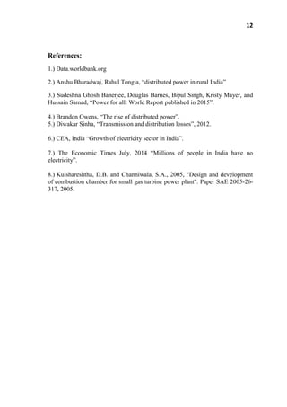 12
References:
1.) Data.worldbank.org
2.) Anshu Bharadwaj, Rahul Tongia, ―distributed power in rural India‖
3.) Sudeshna Ghosh Banerjee, Douglas Barnes, Bipul Singh, Kristy Mayer, and
Hussain Samad, ―Power for all: World Report published in 2015‖.
4.) Brandon Owens, ―The rise of distributed power‖.
5.) Diwakar Sinha, ―Transmission and distribution losses‖, 2012.
6.) CEA, India ―Growth of electricity sector in India‖.
7.) The Economic Times July, 2014 ―Millions of people in India have no
electricity‖.
8.) Kulshareshtha, D.B. and Channiwala, S.A., 2005, "Design and development
of combustion chamber for small gas turbine power plant". Paper SAE 2005-26-
317, 2005.
 