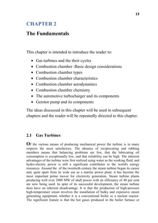 13
CHAPTER 2
The Fundamentals
This chapter is intended to introduce the reader to:
Gas turbines and the their cycles
Combustion chamber :Basic design considerations
Combustion chamber types
Combustion chamber characteristics
Combustion chamber aerodynamics
Combustion chamber chemistry
The automotive turbocharger and its components
Gerotor pump and its components
The ideas discussed in this chapter will be used in subsequent
chapters and the reader will be repeatedly directed to this chapter.
2.1 Gas Turbines
Of the various means of producing mechanical power the turbine is in many
respects the most satisfactory. The absence of reciprocating and rubbing
members means that balancing problems are few, that the lubricating oil
consumption is exceptionally low, and that reliability can be high. The inherent
advantages of the turbine were first realized using water as the working fluid, and
hydro-electric power is still a significant contributor to the world's energy
resources. Around the of the twentieth century the steam turbine began its career
and, quite apart from its wide use as a marine power plant, it has become the
most important prime mover for electricity generation. Steam turbine plants
producing well over 2000 MW of shaft power with an efficiency of 40 per cent
are now being used. In spite of its successful development, the steam turbine
does have an inherent disadvantage. It is that the production of high-pressure
high-temperature steam involves the installation of bulky and expensive steam
generating equipment, whether it is a conventional boiler or a nuclear reactor.
The significant feature is that the hot gases produced in the boiler furnace or
 