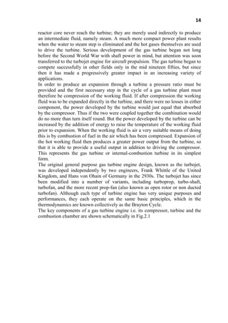 14
reactor core never reach the turbine; they are merely used indirectly to produce
an intermediate fluid, namely steam. A much more compact power plant results
when the water to steam step is eliminated and the hot gases themselves are used
to drive the turbine. Serious development of the gas turbine began not long
before the Second World War with shaft power in mind, but attention was soon
transferred to the turbojet engine for aircraft propulsion. The gas turbine began to
compete successfully in other fields only in the mid nineteen fifties, but since
then it has made a progressively greater impact in an increasing variety of
applications.
In order to produce an expansion through a turbine a pressure ratio must be
provided and the first necessary step in the cycle of a gas turbine plant must
therefore be compression of the working fluid. If after compression the working
fluid was to be expanded directly in the turbine, and there were no losses in either
component, the power developed by the turbine would just equal that absorbed
by the compressor. Thus if the two were coupled together the combination would
do no more than turn itself round. But the power developed by the turbine can be
increased by the addition of energy to raise the temperature of the working fluid
prior to expansion. When the working fluid is air a very suitable means of doing
this is by combustion of fuel in the air which has been compressed. Expansion of
the hot working fluid then produces a greater power output from the turbine, so
that it is able to provide a useful output in addition to driving the compressor.
This represents the gas turbine or internal-combustion turbine in its simplest
form.
The original general purpose gas turbine engine design, known as the turbojet,
was developed independently by two engineers, Frank Whittle of the United
Kingdom, and Hans von Ohain of Germany in the 2930s. The turbojet has since
been modified into a number of variants, including turboprop, turbo-shaft,
turbofan, and the more recent prop-fan (also known as open rotor or non ducted
turbofan). Although each type of turbine engine has very unique purposes and
performances, they each operate on the same basic principles, which in the
thermodynamics are known collectively as the Brayton Cycle.
The key components of a gas turbine engine i.e. its compressor, turbine and the
combustion chamber are shown schematically in Fig.2.1
 